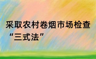 采取農(nóng)村卷煙市場(chǎng)檢查“三式法”