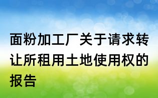 面粉加工廠關(guān)于請(qǐng)求轉(zhuǎn)讓所租用土地使用權(quán)的報(bào)告