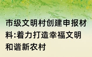 市級文明村創(chuàng)建申報材料:著力打造幸福文明和諧新農村