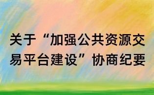 關(guān)于“加強(qiáng)公共資源交易平臺建設(shè)”協(xié)商紀(jì)要