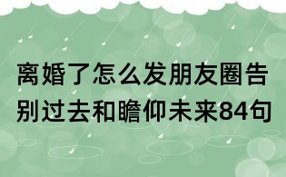 離婚了怎么發朋友圈告別過去和瞻仰未來84句