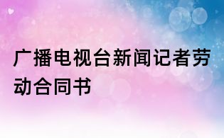 廣播電視臺新聞記者勞動合同書