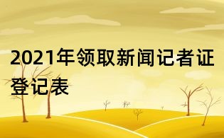 2021年領(lǐng)取新聞記者證登記表
