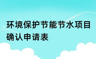 環(huán)境保護(hù)節(jié)能節(jié)水項目確認(rèn)申請表