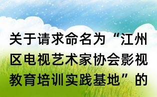 關于請求命名為“江州區電視藝術家協會影視教育培訓實踐基地”的函