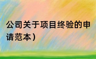 公司關(guān)于項(xiàng)目終驗(yàn)的申請(qǐng)范本）