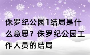 侏羅紀公園1結局是什么意思？侏羅紀公園工作人員的結局