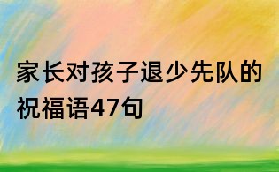 家長對孩子退少先隊的祝福語47句
