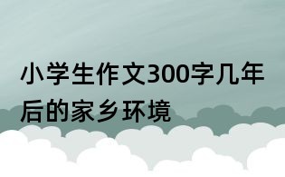 小學(xué)生作文300字：幾年后的家鄉(xiāng)環(huán)境
