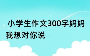  小學(xué)生作文300字：媽媽我想對你說